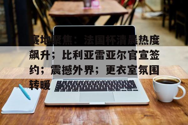 od体育入口-赛地聚焦：法国杯清晨热度飙升；比利亚雷亚尔官宣签约；震撼外界；更衣室氛围转暖的简单介绍