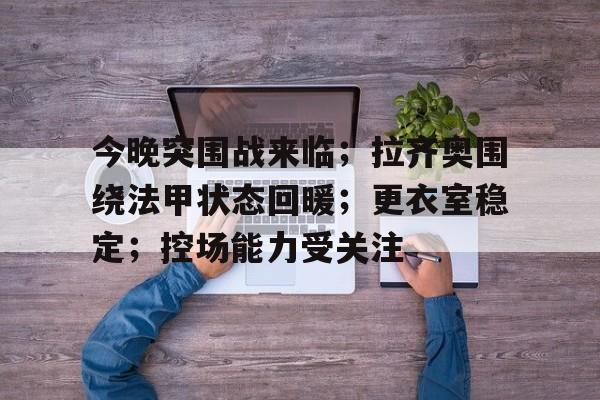 九游-关于今晚突围战来临；拉齐奥围绕法甲状态回暖；更衣室稳定；控场能力受关注的信息