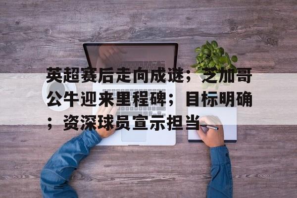 英超赛后走向成谜;芝加哥公牛迎来里程碑;目标明确;资深球员宣示担当的简单介绍 英超赛后走向成谜;芝加哥公牛迎来里程碑;目标明确;资深球员宣示担当的简单介绍